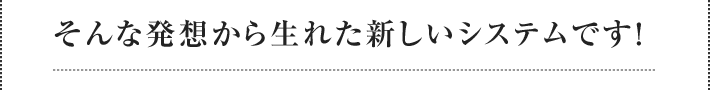 そんな発想から生れた新しいシステムです！