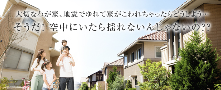 大切なわが家、地震でゆれて家がこわれちゃったらどうしよう…そうだ！空中にいたら揺れないんじゃないの？？