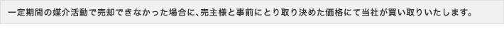 一定期間の媒介活動で売却できなかった場合に、売主様と事前にとり取り決めた価格にて当社が買い取りいたします。