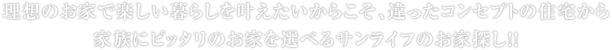 理想のお家で楽しい暮らしを叶えたいからこそ、違ったコンセプトの住宅から家族にピッタリのお家を選べるサンライフのお家探し！！
